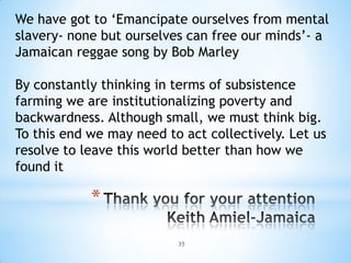 We have got to ‘Emancipate ourselves from mental
slavery- none but ourselves can free our minds’- a
Jamaican reggae song by Bob Marley

By constantly thinking in terms of subsistence
farming we are institutionalizing poverty and
backwardness. Although small, we must think big.
To this end we may need to act collectively. Let us
resolve to leave this world better than how we
found it

            *

                          35
 