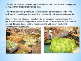 The upscale markets in developed countries rely on ‘just in time management’
to match their traditional market days.

The introduction of greenhouse technology and drip irrigation, with some
hydroponics, has helped to ensure the repeatability of quality and quantity

However the vast distances that have to be traversed to markets and the
perishable nature of the products, when added to transportation costs and in
precise delivery dates, tend to make sourcing and supply marketing
arrangements problematic




                                       4
 