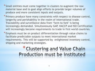 * Small entities must come together in clusters to augment the raw
 material base and to goal align efforts to provide larger volumes of
 produce and more consistent inputs and outputs.
* Primary produce have many constraints with respect to disease control,
 longevity and perishability in the realm of international trade.
 Traceability and surveillance data from ‘farm to fork’ is being
 increasingly demanded. Simultaneously GAP, HACCP and ISO Certification
 will increasingly become requirements to trade in first world countries.
* Emphasis must be on product differentiation through value chains to
 facilitate predictable outputs to meet international market
 requirements. This will be supported by enlightened inventory control,
 shipping and marketing strategies.

               *

                                     5
 