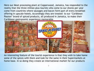 Here our Meat processing plant at Copperwood, Jamaica, has responded to the
reality that the three million plus tourists who come to our shores per year
come from countries where sausages and bacon form part of every breakfast
offering in upscale hotels. Accordingly they are treated to our ‘Caribbean
Passion’ brand of spiced products, all produced in Jamaica, to make their
Caribbean gastronomic experience memorable




An interesting feature of the tourist experience is that they wish to take home
some of the spices with them and look for the same in their Supermarkets at
home base. In so doing they create an international market for our products
                                         7
 