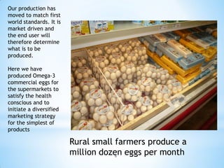 Our production has
moved to match first
world standards. It is
market driven and
the end user will
therefore determine
what is to be
produced.

Here we have
produced Omega-3
commercial eggs for
the supermarkets to
satisfy the health
conscious and to
initiate a diversified
marketing strategy
for the simplest of
products

                         Rural small farmers produce a
                         million dozen eggs per month
                                     8
 