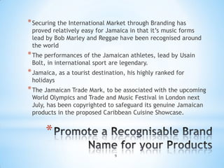* Securing the International Market through Branding has
 proved relatively easy for Jamaica in that it’s music forms
 lead by Bob Marley and Reggae have been recognised around
 the world
* The performances of the Jamaican athletes, lead by Usain
 Bolt, in international sport are legendary.
* Jamaica, as a tourist destination, his highly ranked for
 holidays
* The Jamaican Trade Mark, to be associated with the upcoming
 World Olympics and Trade and Music Festival in London next
 July, has been copyrighted to safeguard its genuine Jamaican
 products in the proposed Caribbean Cuisine Showcase.


      *
                                9
 