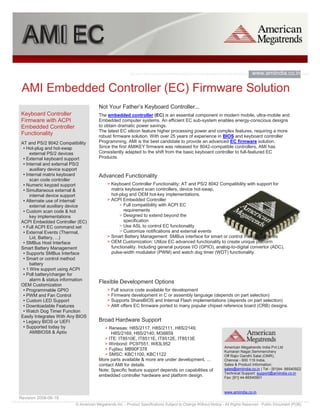 AMI EC
                                                                                                                               www.amiindia.co.in.
                                                                                                                               com
 AMI Embedded Controller (EC) Firmware Solution
                                       Not Your Father’s Keyboard Controller...
 Keyboard Controller                   The embedded controller (EC) is an essential component in modern mobile, ultra-mobile and
 Firmware with ACPI                    Embedded computer systems. An efficient EC sub-system enables energy-conscious designs
 Embedded Controller                   to obtain dramatic power savings.
                                       The latest EC silicon feature higher processing power and complex features, requiring a more
 Functionality                         robust firmware solution. With over 25 years of experience in BIOS and keyboard controller
 AT and PS/2 8042 Compatibility        Programming, AMI is the best candidate to provide an advanced EC firmware solution.
  • Hot-plug and hot-swap              Since the first AMIKEY firmware was released for 8042-compatible controllers, AMI has
      external PS/2 devices            Consistently adapted to the shift from the basic keyboard controller to full-featured EC
  • External keyboard support          Products.
  • Internal and external PS/2
      auxiliary device support
  • Internal matrix keyboard           Advanced Functionality
      scan code controller
  • Numeric keypad support                  > Keyboard Controller Functionality: AT and PS/2 8042 Compatibility with support for
  • Simultaneous external &                   matrix keyboard scan controllers, device hot-swap,
      internal device support                 hot-plug and OEM hot-key implementations.
  • Alternate use of internal/              > ACPI Embedded Controller
      external auxiliary device                   > Full compatibility with ACPI EC
  • Custom scan code & hot                          requirements
      key implementations                         > Designed to extend beyond the
 ACPI Embedded Controller (EC)                      specification
  • Full ACPI EC command set                      > Use ASL to control EC functionality
  • External Events (Thermal,                     > Customize notifications and external events
      Lid, Battery, ...)                    > Smart Battery Management: SMBus interface for smart or control method batteries
  • SMBus Host Interface                    > OEM Customization: Utilize EC advanced functionality to create unique platform
 Smart Battery Management                     functionality. Including general purpose I/O (GPIO), analog-to-digital convertor (ADC),
  • Supports SMBus Interface                  pulse-width modulator (PWM) and watch dog timer (WDT) functionality.
  • Smart or control method
      battery
  • 1 Wire support using ACPI
  • Poll battery/charger for
      alarm & status information
                                       Flexible Development Options
 OEM Customization
  • Programmable GPIO                       > Full source code available for development
  • PWM and Fan Control                     > Firmware development in C or assembly language (depends on part selection)
  • Custom LED Support                      > Supports ShareBIOS and Internal Flash implementations (depends on part selection)
  • Downloadable Features                   > AMI offers EC firmware ported to many popular chipset reference board (CRB) designs.
  • Watch Dog Timer Function
 Easily Integrates With Any BIOS
  • Legacy BIOS or UEFI                Broad Hardware Support
  • Supported today by                    > Renesas: H8S/2117, H8S/2111, H8S/2149,
      AMIBIOS8 & Aptio                       H8S/2169, H8S/2140, M38859
                                          > ITE: IT8510E, IT8511E, IT8512E, IT8513E
                                          > Winbond: PC97551, W83L952
                                                                                                               American Megatrends India Pvt.Ltd
                                          > Fujitsu: MB90F378                                                  Kumaran Nagar,Semmenchery
                                          > SMSC: KBC1100, KBC1122                                             Off Rajiv Gandhi Salai (OMR),
                                       More parts available & more are under development, ...                  Chennai - 600 119 India,
                                       contact AMI for details.                                                Sales & Product Information:
                                       Note: Specific feature support depends on capabilities of               sales@amiindia.co.in | Tel - [91]44- 66540922
                                                                                                               Technical Support: support@amiindia.co.in
                                       embedded controller hardware and platform design.                       Fax: [91] 44-66540901


                                                                                                               www.amiindia.co.in
Revision 2008-06-18
                          © American Megatrends Inc. - Product Specifications Subject to Change Without Notice - All Rights Reserved - Public Document (PUB)
 