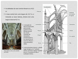  A nave central tem uma largura de 13,7 m, e
incluindo as naves laterais, Amiens tem uma
largura total de 45,7 m.
 As abóbadas da nave central elevam-se a 42,3
m.
 A sensação de
altura é acentuada
pela entrada
superior de luz,
filtrada através
dos vitrais
coloridos de
clerestório,
transformando a
luz natural do sol
numa luz difusa e
numa atmosfera
cálida.
Vista sobre o coro, com a abside
ao fundo.
Pilar
Arco ogival
Trifório
Clerestório
Abóbada
de cruzaria
de ogivas
Arcobotante
Pináculo
Contraforte
Tribuna
Gárgula
 A esta atmosfera interior, o abade
Suger designou de “radiação
divina” que fazia a igreja “rejubilar
de luz” e conduzia os fiéis à
exaltação mística.
Vitrais
 
