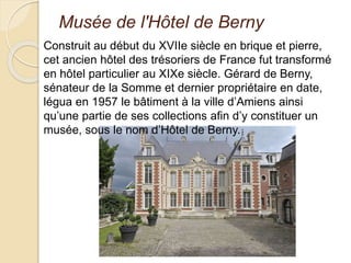 Musée de l'Hôtel de Berny
Construit au début du XVIIe siècle en brique et pierre,
cet ancien hôtel des trésoriers de France fut transformé
en hôtel particulier au XIXe siècle. Gérard de Berny,
sénateur de la Somme et dernier propriétaire en date,
légua en 1957 le bâtiment à la ville d’Amiens ainsi
qu’une partie de ses collections afin d’y constituer un
musée, sous le nom d’Hôtel de Berny.
 