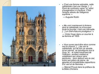  « C'est une femme adorable, cette
cathédrale c'est une Vierge. […]
Point de confusion vaine, ici, point
d’exagération ni d'enflure. C'est
l'empire absolu de l'élégance
suprême. »
— Auguste Rodin
 « Me voici maintenant à Amiens
dont la cathédrale va m'occuper
toute la journée, c'est une merveille
[…] un chef-d'œuvre prodigieux ! »
— Victor Hugo dans un courrier à
sa femme en 1835
 « Vous aurez peut-être alors comme
moi la chance, […] de voir la
cathédrale, qui de loin ne semble
qu'en pierres, se transfigurer tout à
coup, et, - le soleil traversant de
l’intérieur, rendant visibles et
volatilisant ses vitraux sans
peintures, - tenir debout vers le ciel,
entre ses piliers de pierre, de
géantes et immatérielles apparitions
d'or vert et de flammes. »
— Marcel Proust dans la préface de
la Bible d’Amiens
 