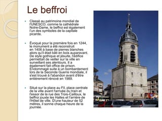 Le beffroi
 Classé au patrimoine mondial de
l'UNESCO, comme la cathédrale
Notre-Dame, le beffroi est également
l’un des symboles de la capitale
picarde.
 Évoqué pour la première fois en 1244,
le monument a été reconstruit
en 1406 à base de pierres blanches
alors qu'il était bâti en bois auparavant.
De style gothique et jésuite, l'édifice
permettait de veiller sur la ville en
surveillant ses alentours. Il a
également fait office de prison.
Endommagé suite à un bombardement
lors de la Seconde Guerre mondiale, il
s'est trouvé à l'abandon avant d'être
entièrement rénové en 1989.
 Situé sur la place au Fil, place centrale
de la ville avant l'arrivée du train et
l'essor de la rue des Trois-Cailloux, le
beffroi jouxte les Halles et l'arrière de
l'Hôtel de ville. D'une hauteur de 52
mètres, il sonne chaque heure de la
journée.
 