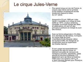 Le cirque Jules-Verne
 Plus grand cirque en dur de France, le
cirque Jules-Verne est le symbole
d'une tradition circassienne ancrée
localement depuis le milieu
du XIXe siècle.
 Inauguré le 23 juin 1889 par Jules
Verne, il succède à un cirque en bois
édifié en 1874. L'auteur amiénois,
conseiller municipal chargé des fêtes
et célébrations, en est l'un des
principaux partisans et chargé du suivi
des travaux.
 Avec sa forme polygonale à 16 côtés,
d'un diamètre de 44 mètres, il s'inspire
du cirque d'été de Paris.
L'architecte Émile Ricquier, élève
de Gustave Eiffel, fût chargé de sa
construction sous la supervision
de Charles Garnier.
 Si son usage est essentiellement
consacré aux arts du cirque, le
bâtiment accueille de nos jours de
nombreux concerts, spectacles, galas
sportifs et réunions publiques. Il a
également servi de décor à Federico
Fellini pour Les Clowns (1971), et
à Jean-Jacques Beineix pour Roselyne
 