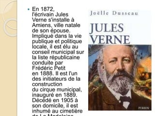  En 1872,
l'écrivain Jules
Verne s'installe à
Amiens, ville natale
de son épouse.
Impliqué dans la vie
publique et politique
locale, il est élu au
conseil municipal sur
la liste républicaine
conduite par
Frédéric Petit
en 1888. Il est l'un
des initiateurs de la
construction
du cirque municipal,
inauguré en 1889.
Décédé en 1905 à
son domicile, il est
inhumé au cimetière
 