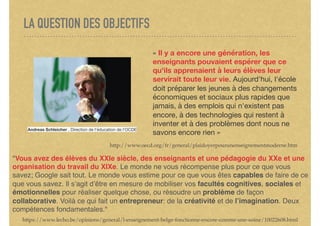 LA QUESTION DES OBJECTIFS
« Il y a encore une génération, les
enseignants pouvaient espérer que ce
qu'ils apprenaient à leurs élèves leur
servirait toute leur vie. Aujourd'hui, l'école
doit préparer les jeunes à des changements
économiques et sociaux plus rapides que
jamais, à des emplois qui n'existent pas
encore, à des technologies qui restent à
inventer et à des problèmes dont nous ne
savons encore rien »
http://www.oecd.org/fr/general/plaidoyerpourunenseignementmoderne.htm
Andreas Schleicher , Direction de l'éducation de l'OCDE
"Vous avez des élèves du XXIe siècle, des enseignants et une pédagogie du XXe et une
organisation du travail du XIXe. Le monde ne vous récompense plus pour ce que vous
savez; Google sait tout. Le monde vous estime pour ce que vous êtes capables de faire de ce
que vous savez. Il s’agit d’être en mesure de mobiliser vos facultés cognitives, sociales et
émotionnelles pour réaliser quelque chose, ou résoudre un problème de façon
collaborative. Voilà ce qui fait un entrepreneur: de la créativité et de l’imagination. Deux
compétences fondamentales."
https://www.lecho.be/opinions/general/l-enseignement-belge-fonctionne-encore-comme-une-usine/10022608.html
 