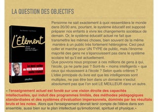 LA QUESTION DES OBJECTIFS
Personne ne sait exactement à quoi ressemblera le monde
dans 20/30 ans, pourtant, le système éducatif est supposé
préparer nos enfants à vivre les changements sociétaux de
demain. Or, le système éducatif actuel ne fait que
transmettre les mêmes choses, bien souvent de la même
 manière à un public très fortement hétérogène. Ceci peut
coller et marche pour UN TYPE de public, mais l’énorme
majorité des gens ne s’épanouissent pas dans le système
scolaire tel qu’il est actuellement.
Que pouvons nous proposer à ces millions de gens à qui,
l’école, ça ne parle pas ? Sont-ils « moins intelligents » que
ceux qui réussissent à l’école ? Selon quels critères ?
L’idée principale du livre est que les intelligences sont
multiples, ne pas être bon dans un domaine n’exclut
absolument pas que l’on soit LE MEILLEUR dans un autre.
« l'enseignement actuel est fondé sur une vision étroite des capacités
intellectuelles, qui induit des programmes limités, des méthodes pédagogiques
standardisées et des systèmes d'évaluation impersonnels, dominés par les résultats
bruts et les notes. Alors que l'enseignement devrait tenir compte de l'élève dans son
ensemble, aussi bien sur le plan intellectuel qu'émotionnel, spirituel et physique.»
 