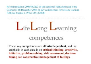 Recommendation 2006/962/EC of the European Parliament and of the
Council of 18 December 2006 on key competences for lifelong learning
[Ofﬁcial Journal L 394 of 30.12.2006]
LifeLong Learning
competences
These key competences are all interdependent, and the
emphasis in each case is on critical thinking, creativity,
initiative, problem solving, risk assessment, decision
taking and constructive management of feelings
 