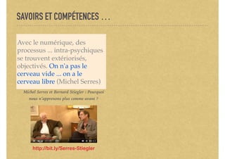 SAVOIRS ET COMPÉTENCES …
Avec le numérique, des
processus ... intra-psychiques
se trouvent extériorisés,
objectivés. On n'a pas le
cerveau vide ... on a le
cerveau libre (Michel Serres)
http://bit.ly/Serres-Stiegler
Michel Serres et Bernard Stiegler : Pourquoi
nous n’apprenons plus comme avant ?
 