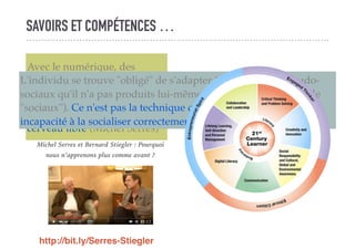 SAVOIRS ET COMPÉTENCES …
Avec le numérique, des
processus ... intra-psychiques
se trouvent extériorisés,
objectivés. On n'a pas le
cerveau vide ... on a le
cerveau libre (Michel Serres)
L'individu se trouve "obligé" de s'adapter à des modèles pseudo-
sociaux qu'il n'a pas produits lui-même (et qui n'ont donc rien de
"sociaux"). Ce n'est pas la technique qui est toxique mais notre
incapacité à la socialiser correctement (Bernard Stiegler)
http://bit.ly/Serres-Stiegler
Michel Serres et Bernard Stiegler : Pourquoi
nous n’apprenons plus comme avant ?
 