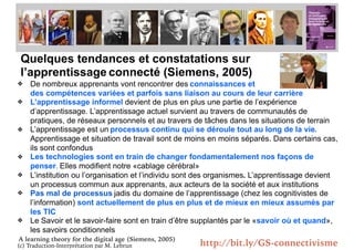 (c) Traduction-Interprétation par M. Lebrun
Quelques tendances et constatations sur
l’apprentissage connecté (Siemens, 2005)
❖ De nombreux apprenants vont rencontrer des connaissances et
des compétences variées et parfois sans liaison au cours de leur carrière
❖ L’apprentissage informel devient de plus en plus une partie de l’expérience
d’apprentissage. L’apprentissage actuel survient au travers de communautés de
pratiques, de réseaux personnels et au travers de tâches dans les situations de terrain
❖ L’apprentissage est un processus continu qui se déroule tout au long de la vie.
Apprentissage et situation de travail sont de moins en moins séparés. Dans certains cas,
ils sont confondus
❖ Les technologies sont en train de changer fondamentalement nos façons de
penser. Elles modifient notre «cablage cérébral»
❖ L’institution ou l’organisation et l’individu sont des organismes. L’apprentissage devient
un processus commun aux apprenants, aux acteurs de la société et aux institutions
❖ Pas mal de processus jadis du domaine de l’apprentissage (chez les cognitivistes de
l’information) sont actuellement de plus en plus et de mieux en mieux assumés par
les TIC
❖ Le Savoir et le savoir-faire sont en train d’être supplantés par le «savoir où et quand»,
les savoirs conditionnels
A learning theory for the digital age (Siemens, 2005)
Connectivisme et
http://bit.ly/GS-connectivisme
 