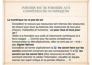 FORMER (OU SE FORMER) AUX
COMPÉTENCES NUMÉRIQUES
Le numérique ne va pas de soi
- Considérer le recours aux ressources tant internes (les ressources
de chacun pour tous) qu’externes (les ressources de tous pour
chacun), matérielles et humaines : un pour tous et tous pour
un !
- Veiller à la formation aux outils et instruments numériques et à
leurs usages … Comme pour les autres compétences
transversales ou démultiplicatrices, elles ne sont pas un « inné »
des Digital Natives
- Considérer (et former explicitement à) ! les savoir-faire sur les
savoirs (comment construire les-ses connaissances ?) et " les
savoirs sur les savoir-faire (Des ressources et outils sur
comment chercher et valider l’information, travailler en équipe,
exercer son esprit critique et sa pensée réﬂexive … ?)
 