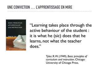 UNE CONVICTION … L’APPRENTISSAGE EN MIRE
“Learning takes place through the
active behaviour of the student :
it is what he (sic) does that he
learns, not what the teacher
does.”
Tyler, R.W. (1949). Basic principles of
curriculum and instruction. Chicago:
University of Chicago Press.
 