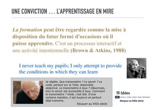 UNE CONVICTION … L’APPRENTISSAGE EN MIRE
La formation peut être regardée comme la mise à
disposition du futur formé d'occasions où il
puisse apprendre. C'est un processus interactif et
une activité intentionnelle (Brown & Atkins, 1988)
I never teach my pupils; I only attempt to provide
the conditions in which they can learn
Je répète. Que transmettre ? Le savoir ? Le
voilà, partout sur la Toile, disponible,
objectivé. Le transmettre à tous ? Désormais,
tout le savoir est accessible à tous. Comment
le transmettre ? Voilà, c'est fait. D'une
certaine manière, il est toujours et partout
déjà transmis.
Eduquer au XXIe siècle
 