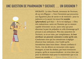 UNE QUESTION DE PHARMAKON ? SOCRATE … UN GROGNON ?
SOCRATE : Le dieu Theuth, inventeur de l'écriture,
dit au roi d'Égypte : « Voici l'invention qui procurera
aux Égyptiens plus de savoir et de mémoire : pour la
mémoire et le savoir j'ai trouvé le remède
[pharmakon] qu'il faut » - Et le roi répliqua : « Dieu
très industrieux, autre est l'homme qui se montre
capable d'inventer un art, autre celui qui peut
discerner la part de préjudice et celle d'avantage qu'il
procure à ses utilisateurs. Père des caractères de
l'écriture, tu es en train, par complaisance, de leur
attribuer un pouvoir contraire à celui qu'ils ont.
Conduisant ceux qui les connaîtront à négliger
d'exercer leur mémoire, c'est l'oubli qu'ils
introduiront dans leurs âmes : faisant conﬁance à
l'écrit, c'est du dehors en recourant à des signes
étrangers, et non du dedans, par leurs ressources
propres, qu'ils se ressouviendront ; ce n'est donc pas
pour la mémoire mais pour le ressouvenir que tu as
trouvé un remède. » Platon, Phèdre, 274e-275a
 