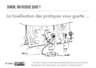SINON, ON RISQUE QUOI ?
La fossilisation des pratiques vous guette ...
" In other words, we end up automating the past, as we continue
beating the rug with a fancy, new electric vacuum cleaner"
M. Lebrun
 