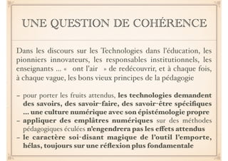 UNE QUESTION DE COHÉRENCE
Dans les discours sur les Technologies dans l’éducation, les
pionniers innovateurs, les responsables institutionnels, les
enseignants … « ont l’air » de redécouvrir, et à chaque fois,
à chaque vague, les bons vieux principes de la pédagogie
- pour porter les fruits attendus, les technologies demandent
des savoirs, des savoir-faire, des savoir-être spéciﬁques
… une culture numérique avec son épistémologie propre
- appliquer des emplâtres numériques sur des méthodes
pédagogiques éculées n’engendrera pas les e"ets attendus
- le caractère soi-disant magique de l’outil l’emporte,
hélas, toujours sur une réﬂexion plus fondamentale
 