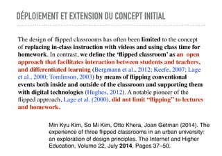 DÉPLOIEMENT ET EXTENSION DU CONCEPT INITIAL
The design of ﬂipped classrooms has often been limited to the concept
of replacing in-class instruction with videos and using class time for
homework. In contrast, we deﬁne the ‘ﬂipped classroom’ as an open
approach that facilitates interaction between students and teachers,
and differentiated learning (Bergmann et al., 2012; Keefe, 2007; Lage
et al., 2000; Tomlinson, 2003) by means of ﬂipping conventional
events both inside and outside of the classroom and supporting them
with digital technologies (Hughes, 2012). A notable pioneer of the
ﬂipped approach, Lage et al. (2000), did not limit “ﬂipping” to lectures
and homework.
Min Kyu Kim, So Mi Kim, Otto Khera, Joan Getman (2014). The
experience of three ﬂipped classrooms in an urban university:
an exploration of design principles. The Internet and Higher
Education, Volume 22, July 2014, Pages 37–50.
 