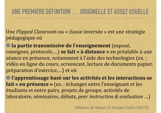 UNE PREMIÈRE DÉFINITION … ORIGINELLE ET ASSEZ USUELLE
Une	Flipped	Classroom	ou	«	classe	inversée	»	est	une	stratégie	
pédagogique	où		
	la	partie	transmissive	de	l’enseignement	(exposé,	
consignes,	protocole,…)	se	fait	«	à	distance	»	en	préalable	à	une	
séance	en	présence,	notamment	à	l’aide	des	technologies	(ex.	:	
vidéo	en	ligne	du	cours,	screencast,	lecture	de	documents	papier,	
préparation	d’exercice,…)	et	où		
	l’apprentissage	basé	sur	les	activités	et	les	interactions	se	
fait	«	en	présence	»	(ex.	:	échanges	entre	l’enseignant	et	les	
étudiants	et	entre	pairs,	projets	de	groupe,	activités	de	
laboratoire,	séminaires,	débats,	peer	instruction	&	evaluation	…)
Mémoire de Master d’Antoine Defise (2015)
 