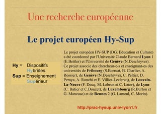 Une recherche européenne
Le projet européen Hy-Sup
Hy = Dispositifs
Hybrides
Sup = Enseignement
Supérieur
Le projet européen HY-SUP (DG. Education et Culture)
a été coordonné par l'Université Claude Bernard Lyon 1
(E.Bettler) et l'Université de Genève (N.Deschryver).
Ce projet associe des chercheur-e-s et enseignant-es des
universités de Fribourg (S.Borruat, B. Charlier, A.
Rossier), de Genève (N.Deschryver, C. Peltier, D.
Peraya, A. Ronchi et E. Villiot-Leclercq), de Louvain-
La-Neuve (F. Docq, M. Lebrun et C. Letor), de Lyon
(C. Batier et C.Douzet), de Luxembourg (R.Burton et
G. Mancuso) et de Rennes 2 (G. Lameul, C. Morin).
http://prac-hysup.univ-lyon1.fr
 