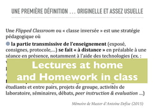 UNE PREMIÈRE DÉFINITION … ORIGINELLE ET ASSEZ USUELLE
Une	Flipped	Classroom	ou	«	classe	inversée	»	est	une	stratégie	
pédagogique	où		
	la	partie	transmissive	de	l’enseignement	(exposé,	
consignes,	protocole,…)	se	fait	«	à	distance	»	en	préalable	à	une	
séance	en	présence,	notamment	à	l’aide	des	technologies	(ex.	:	
vidéo	en	ligne	du	cours,	screencast,	lecture	de	documents	papier,	
préparation	d’exercice,…)	et	où		
	l’apprentissage	basé	sur	les	activités	et	les	interactions	se	
fait	«	en	présence	»	(ex.	:	échanges	entre	l’enseignant	et	les	
étudiants	et	entre	pairs,	projets	de	groupe,	activités	de	
laboratoire,	séminaires,	débats,	peer	instruction	&	evaluation	…)
Lectures at home
and Homework in class
Mémoire de Master d’Antoine Defise (2015)
 