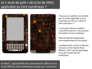 Le 
« 
droit 
de 
prêt 
» 
de 
la 
loi 
de 
2003, 
applicable 
au 
livre 
numérique 
? 
• 
Pourrait-­‐on 
modifier 
la 
loi 
de 
2003 
pour 
la 
rendre 
applicable 
au 
livre 
numérique 
et 
créer 
un 
« 
droit 
de 
prêt 
numérique 
» 
? 
• 
La 
loi 
parle 
d’oeuvres 
publiées 
« 
sous 
forme 
de 
livre 
» 
sans 
préciser 
livre 
papier 
ou 
livre 
numérique. 
• 
Mais 
les 
décrets 
d’applicaQon 
visent 
explicitement 
le 
livre 
papier. 
• 
Juridiquement, 
un 
livre 
numérique 
n’est 
pas 
un 
livre 
(régime 
fiscal 
différent, 
TVA 
?, 
pas 
de 
dépôt 
légal, 
loi 
sur 
prix 
unique 
du 
livre 
numérique). 
Au 
final, 
l’applicabilité 
de 
la 
direcQve 
de 
1992 
et 
de 
la 
loi 
de 
2003 
au 
livre 
numérique 
est 
plus 
qu’incertaine… 
 