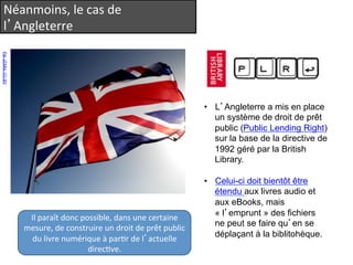 Néanmoins, 
le 
cas 
de 
l’Angleterre 
Par JZA84. CC-BY 
• L’Angleterre a mis en place 
un système de droit de prêt 
public (Public Lending Right) 
sur la base de la directive de 
1992 géré par la British 
Library. 
• Celui-ci doit bientôt être 
étendu aux livres audio et 
aux eBooks, mais 
« l’emprunt » des fichiers 
ne peut se faire qu’en se 
déplaçant à la biblitohèque. 
Il 
paraît 
donc 
possible, 
dans 
une 
certaine 
mesure, 
de 
construire 
un 
droit 
de 
prêt 
public 
du 
livre 
numérique 
à 
parQr 
de 
l’actuelle 
direcQve. 
 
