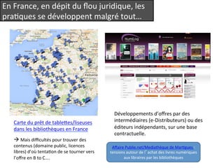 En 
France, 
en 
dépit 
du 
flou 
juridique, 
les 
praQques 
se 
développent 
malgré 
tout… 
Carte 
du 
prêt 
de 
tableees/liseuses 
dans 
les 
bibliothèques 
en 
France 
à 
Mais 
difficultés 
pour 
trouver 
des 
contenus 
(domaine 
public, 
licences 
libres) 
d’où 
tentaQon 
de 
se 
tourner 
vers 
l’offre 
en 
B 
to 
C…. 
Développements 
d’offres 
par 
des 
intermédiaires 
(e-­‐Distributeurs) 
ou 
des 
éditeurs 
indépendants, 
sur 
une 
base 
contractuelle. 
Affaire 
Publie.net/Mediathèque 
de 
MarQgues 
: 
tensions 
autour 
de 
l’achat 
des 
livres 
numériques 
aux 
libraires 
par 
les 
bibliothèques 
 