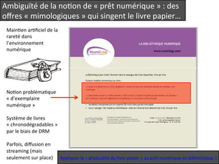 Ambiguïté 
de 
la 
noQon 
de 
« 
prêt 
numérique 
» 
: 
des 
offres 
« 
mimologiques 
» 
qui 
singent 
le 
livre 
papier… 
MainQen 
arQficiel 
de 
la 
rareté 
dans 
l’environnement 
numérique 
NoQon 
problémaQque 
« 
d’exemplaire 
numérique 
» 
Système 
de 
livres 
« 
chronodégradables 
» 
par 
le 
biais 
de 
DRM 
Parfois, 
diffusion 
en 
streaming 
(mais 
seulement 
sur 
place) 
Appliquer 
la 
« 
physicalité 
du 
livre 
papier 
» 
au 
prêt 
numérique 
en 
bibliothèque 
? 
 