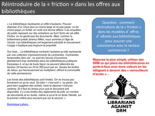 Réintroduire 
de 
la 
« 
fricQon 
» 
dans 
les 
offres 
aux 
bibliothèques 
« La bibliothèque représente un effet d’aubaine. Pouvoir 
disposer d’un choix plus ou moins large et ne pas payer, ou du 
moins payer un forfait, en voilà une bonne affaire ! Les enquêtes 
de public reposant sur des entretiens se font l’écho de cet effet. 
Certes, on ne garde pas les documents. Mais, comme l’a 
brillamment prédit Jeremy Rifkin, nous sommes à l’âge de 
l’accès. Les bibliothèques ont largement précédé le mouvement : 
l’usage n’implique pas toujours la propriété. 
Oui mais… La bibliothèque contrarie l’aubaine qu’elle représente 
par une collection impressionnante de contraintes. Contraintes 
temporelles bien sûr : ce sont les heures d’ouverture, 
globalement trop restreintes dans les bibliothèques publiques 
françaises 4, et qui de toute façon ne peuvent atteindre les 
fameux 24 heures sur 24 et 365 jours par an. Seules les boîtes 
de retour, qui heureusement se multiplient, offrent la commodité 
de cette permanence. 
Les fonds des bibliothèques sont limités. On ne trouve pas 
forcément ce qu’on veut. Ou bien « c’est sorti », ou perdu. On 
peut bien suggérer des achats, mais la réponse n’est pas 
certaine. Et il faut du temps pour que le document soit 
disponible. Il y a les limites des règlements de prêt, en nombre 
de documents et en durée, même si ça et là on tente l’illimité, sur 
le premier critère plus souvent que sur le second. » 
Dominique Lahary. 
QuesQon 
: 
comment 
réintroduire 
de 
la 
« 
fricQon 
» 
dans 
les 
modèles 
d’offres 
d’eBooks 
aux 
bibliothèques 
pour 
assurer 
une 
coexistence 
avec 
le 
secteur 
commercial 
? 
Réponse la plus simple, utiliser des 
DRM ce qui place les bibliothécaires en 
porte-à-faux avec leurs valeurs en les 
obligeant à devenir des « verrouilleurs 
d’accès »… 
 
