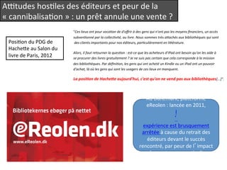 Aytudes 
hosQles 
des 
éditeurs 
et 
peur 
de 
la 
« 
cannibalisaQon 
» 
: 
un 
prêt 
annule 
une 
vente 
? 
"Ces 
lieux 
ont 
pour 
voca1on 
de 
d'offrir 
à 
des 
gens 
qui 
n'ont 
pas 
les 
moyens 
financiers, 
un 
accès 
subven1onné 
par 
la 
collec1vité, 
au 
livre. 
Nous 
sommes 
très 
aAachés 
aux 
bibliothèques 
qui 
sont 
des 
clients 
importants 
pour 
nos 
éditeurs, 
par1culièrement 
en 
liAérature. 
Alors, 
il 
faut 
retourner 
la 
ques1on 
: 
est-­‐ce 
que 
les 
acheteurs 
d'iPad 
ont 
besoin 
qu'on 
les 
aide 
à 
se 
procurer 
des 
livres 
gratuitement 
? 
Je 
ne 
suis 
pas 
certain 
que 
cela 
corresponde 
à 
la 
mission 
des 
bibliothèques. 
Par 
défini1on, 
les 
gens 
qui 
ont 
acheté 
un 
Kindle 
ou 
un 
iPad 
ont 
un 
pouvoir 
d'achat, 
là 
où 
les 
gens 
qui 
sont 
les 
usagers 
de 
ces 
lieux 
en 
manquent. 
La 
posi(on 
de 
Hache/e 
aujourd'hui, 
c'est 
qu'on 
ne 
vend 
pas 
aux 
bibliothèques[...]". 
PosiQon 
du 
PDG 
de 
Hacheee 
au 
Salon 
du 
livre 
de 
Paris, 
2012 
Au 
Danemark, 
plateforme 
eReolen 
: 
lancée 
en 
2011, 
l 
’ 
expérience 
est 
brusquement 
arrêtée 
à 
cause 
du 
retrait 
des 
éditeurs 
devant 
le 
succès 
rencontré, 
par 
peur 
de 
l’impact 
sur 
les 
ventes 
aux 
parQculiers. 
 