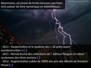 Néanmoins, 
un 
climat 
de 
fortes 
tensions 
aux 
Etats-­‐ 
Unis 
autour 
du 
livre 
numérique 
en 
bibliothèque… 
hep://www.flickr.com/photos/mlajs/5923345512/ 
-­‐ 
2011 
: 
HarperCollins 
et 
le 
système 
des 
« 
26 
prêts 
avant 
autodestrucQon 
» 
(1) 
-­‐ 
2011 
: 
Retrait 
brutal 
des 
collecQons 
de 
l’éditeur 
Penguin 
et 
retour 
seulement 
des 
Qtres 
anciens 
(2) 
-­‐ 
2012 
: 
AugmentaQon 
subite 
de 
300% 
des 
prix 
des 
eBooks 
de 
Random 
House 
(3) 
 