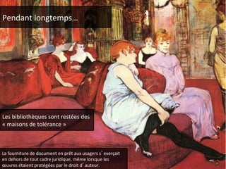 Pendant 
longtemps… 
Les 
bibliothèques 
sont 
restées 
des 
« 
maisons 
de 
tolérance 
» 
La 
fourniture 
de 
document 
en 
prêt 
aux 
usagers 
s’exerçait 
en 
dehors 
de 
tout 
cadre 
juridique, 
même 
lorsque 
les 
oeuvres 
étaient 
protégées 
par 
le 
droit 
d’auteur. 
 