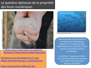 La 
quesQon 
épineuse 
de 
la 
propriété 
des 
livres 
numériques 
hep://www.flickr.com/photos/sammies_photography/4694165835/ 
à l’Affaire 
Kansas 
State 
Library 
vs 
OverDrive 
à 
Movement 
Toward 
Library 
eBook 
Ownership 
à 
Partenariat 
avec 
des 
plateformes 
d’auto-­‐ 
édiQon 
(Smashwords) 
pour 
un 
achat 
pérenne 
à 
AcQon 
du 
consorQum 
Califa 
pour 
des 
acquisiQons 
pérennes 
d’eBooks 
Avec 
le 
passage 
du 
livre 
papier 
au 
numérique, 
les 
bibliothèques 
évoluent 
d’un 
modèle 
où 
elles 
bénéficaient 
d’une 
propriété 
sur 
les 
supports 
à 
de 
simples 
licences 
d’uQlisaQon. 
La 
réacQon 
s’organise 
aux 
Etats-­‐ 
Unis 
autour 
de 
consorQum 
oeuvrant 
pour 
obtenir 
des 
acquisiQons 
pérennes 
de 
fichiers 
 