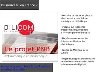Du 
nouveau 
en 
France 
? 
• 
TentaQve 
de 
meere 
en 
place 
un 
« 
hub 
» 
central 
pour 
le 
livre 
numérique 
en 
bibliothèque 
• 
S’appuie 
sur 
expérience 
précédente 
au 
Québec 
de 
la 
plateforme 
pretnumérique.ca 
• 
Plateforme 
connectant 
les 
éditeurs, 
les 
libraires, 
les 
bibliothèques 
• 
SouQen 
du 
Ministère 
de 
la 
Culture 
• 
Projet 
développé 
à 
droit 
constant 
sur 
une 
base 
contractuelle. 
Pas 
de 
réforme 
du 
cadre 
législaQf. 
Premières 
mises 
en 
place 
à 
Grenoble, 
Aulnay-­‐ 
sous-­‐Bois, 
Montpellier 
 