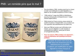 PNB 
: 
un 
remède 
pire 
que 
le 
mal 
? 
• Pour les éditeurs, PNB constitue avant tout un moyen 
A 
lire 
: 
PNB, 
un 
prêt 
numérique 
où 
la 
bibliothèque 
n’est 
qu’un 
passe-­‐plat 
? 
d’éviter une modification du cadre législatif ou un 
débat sur de nouvelles exceptions au droit d’auteur. 
• PNB entérine l’usage des DRM en bibliothèque, 
sous leur forme la plus contraignante pour l’usager 
(Adobe Digital Edition). 
• PNB introduit en France comme unique solution le 
système de jetons d’HarperCollins, qui a soulevé une 
vive opposition des bibliothécaires aux Etats-Unis. 
• Alors que PNB est soutenu par le Ministère de la 
Culture, aucune obligation n’a été imposée en 
contrepartie aux éditeurs, même pas en terme 
d’homogénéité des offres. 
• Pour ces raisons, PNB constitue une régression , 
voire une démission de la politique de lecture 
publique. 
Accepter 
de 
rentrer 
dans 
le 
jeu 
de 
PNB 
réduit 
très 
fortement 
pour 
les 
bibliothécaires 
la 
possibilité 
d’obtenir 
une 
modificaQon 
du 
cadre 
législaQf 
au 
niveau 
français 
et 
européen. 
 