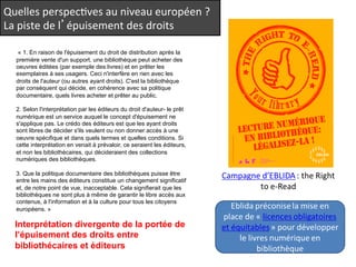 Quelles 
perspecQves 
au 
niveau 
européen 
? 
La 
piste 
de 
l’épuisement 
des 
droits 
« 1. En raison de l'épuisement du droit de distribution après la 
première vente d'un support, une bibliothèque peut acheter des 
oeuvres éditées (par exemple des livres) et en prêter les 
exemplaires à ses usagers. Ceci n'interfère en rien avec les 
droits de l'auteur (ou autres ayant droits). C'est la bibliothèque 
par conséquent qui décide, en cohérence avec sa politique 
documentaire, quels livres acheter et prêter au public. 
2. Selon l'interprétation par les éditeurs du droit d'auteur- le prêt 
numérique est un service auquel le concept d'épuisement ne 
s'applique pas. Le crédo des éditeurs est que les ayant droits 
sont libres de décider s'ils veulent ou non donner accès à une 
oeuvre spécifique et dans quels termes et quelles conditions. Si 
cette interprétation en venait à prévaloir, ce seraient les éditeurs, 
et non les bibliothécaires, qui décideraient des collections 
numériques des bibliothèques. 
3. Que la politique documentaire des bibliothèques puisse être 
entre les mains des éditeurs constitue un changement significatif 
et, de notre point de vue, inacceptable. Cela signifierait que les 
bibliothèques ne sont plus à même de garantir le libre accès aux 
contenus, à l'information et à la culture pour tous les citoyens 
européens. » 
Interprétation divergente de la portée de 
l’épuisement des droits entre 
bibliothécaires et éditeurs 
 