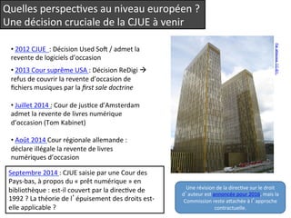 Quelles 
perspecQves 
au 
niveau 
européen 
? 
Une 
décision 
cruciale 
de 
la 
CJUE 
à 
venir 
• 
2012 
CJUE 
: 
Décision 
Used 
So 
/ 
admet 
la 
revente 
de 
logiciels 
d’occasion 
• 
2013 
Cour 
suprême 
USA 
: 
Décision 
ReDigi 
à 
refus 
de 
couvrir 
la 
revente 
d’occasion 
de 
fichiers 
musiques 
par 
la 
first 
sale 
doctrine 
• 
Juillet 
2014 
: 
Cour 
de 
jusQce 
d’Amsterdam 
admet 
la 
revente 
de 
livres 
numérique 
d’occasion 
(Tom 
Kabinet) 
• 
Août 
2014 
Cour 
régionale 
allemande 
: 
déclare 
illégale 
la 
revente 
de 
livres 
numériques 
d’occasion 
S 
eptembre 
2014 
: 
CJUE 
saisie 
par 
une 
Cour 
des 
Pays-­‐bas, 
à 
propos 
du 
« 
prêt 
numérique 
» 
en 
bibliothèque 
: 
est-­‐il 
couvert 
par 
la 
direcQve 
de 
1992 
? 
La 
théorie 
de 
l’épuisement 
des 
droits 
est-­‐ 
elle 
applicable 
? 
Par atlasowa. CC-BY. 
Une 
révision 
de 
la 
direcQve 
sur 
le 
droit 
d’auteur 
est 
annoncée 
pour 
2016, 
mais 
la 
Commission 
reste 
aeachée 
à 
l’approche 
contractuelle. 
 