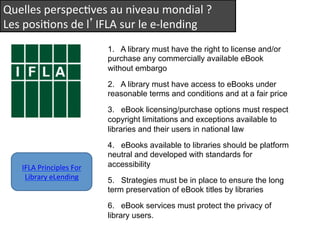 Quelles 
perspecQves 
au 
niveau 
mondial 
? 
Les 
posiQons 
de 
l’IFLA 
sur 
le 
e-­‐lending 
1. A library must have the right to license and/or 
purchase any commercially available eBook 
without embargo 
2. A library must have access to eBooks under 
reasonable terms and conditions and at a fair price 
3. eBook licensing/purchase options must respect 
copyright limitations and exceptions available to 
libraries and their users in national law 
4. eBooks available to libraries should be platform 
neutral and developed with standards for 
accessibility 
5. Strategies must be in place to ensure the long 
term preservation of eBook titles by libraries 
6. eBook services must protect the privacy of 
library users. 
IFLA 
Principles 
For 
Library 
eLending 
 