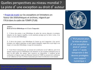 Quelles 
perspecQves 
au 
niveau 
mondial 
? 
La 
piste 
d’une 
excepQon 
au 
droit 
d’auteur 
• 
Projet 
de 
traité 
sur 
les 
excepQons 
et 
limitaQons 
en 
faveur 
des 
bibliothèques 
et 
archives, 
négocié 
par 
l’IFLA 
dans 
le 
cadre 
de 
l’OMPI 
(TLIB) 
L’IFLA 
pousse 
pour 
la 
mise 
en 
place 
d’une 
excepQon 
au 
droit 
d’auteur 
pour 
« 
l’accès 
temporaire 
à 
des 
oeuvres 
protégées 
sous 
support 
numérique 
» 
Mais 
blocage 
des 
négociaQons 
et 
forte 
opposiQon 
des 
pays 
développés 
(en 
parQculier 
UE) 
 