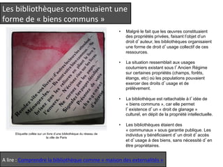 Les 
bibliothèques 
consQtuaient 
une 
forme 
de 
« 
biens 
communs 
» 
Etiquette collée sur un livre d’une bibliothèque du réseau de 
la ville de Paris 
• Malgré le fait que les oeuvres constituaient 
des propriétés privées, faisant l’objet d’un 
droit d’auteur, les bibliothèques organisaient 
une forme de droit d’usage collectif de ces 
ressources. 
• La situation ressemblait aux usages 
coutumiers existant sous l’Ancien Régime 
sur certaines propriétés (champs, forêts, 
étangs, etc) où les populations pouvaient 
exercer des droits d’usage et de 
prélèvement. 
• La bibliothèque est rattachable à l’idée de 
« biens communs », car elle permet 
l’existence d’un « droit de glanage » 
culturel, en dépit de la propriété intellectuelle. 
• Les bibliothèques étaient des 
« communaux » sous garantie publique. Les 
individus y bénéficiaient d’un droit d’accès 
et d’usage à des biens, sans nécessité d’en 
être propriétaires. 
A 
lire 
: 
Comprendre 
la 
bibliothèque 
comme 
« 
maison 
des 
externalités 
» 
 