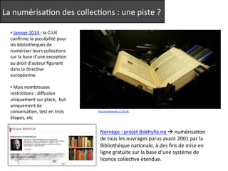 La 
numérisaQon 
des 
collecQons 
: 
une 
piste 
? 
Par 
Cory 
Doctorow. 
CC-­‐BY-­‐SA. 
• 
Janvier 
2014 
: 
la 
CJUE 
confirme 
la 
possibilité 
pour 
les 
bibliothèques 
de 
numériser 
leurs 
collecQons 
sur 
la 
base 
d’une 
excepQon 
au 
droit 
d’auteur 
figurant 
dans 
la 
direcQve 
européenne 
• 
Mais 
nombreuses 
restricQons 
: 
diffusion 
uniquement 
sur 
place, 
but 
uniquement 
de 
conservaQon, 
test 
en 
trois 
étapes, 
etc 
Norvège 
: 
projet 
Bokhylla.no 
à 
numérisaQon 
de 
tous 
les 
ouvrages 
parus 
avant 
2001 
par 
la 
Bibliothèque 
naQonale, 
à 
des 
fins 
de 
mise 
en 
ligne 
gratuite 
sur 
la 
base 
d’une 
système 
de 
licence 
collecQve 
étendue. 
 