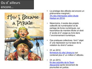 Ou 
d’ailleurs 
encore… 
• Le piratage des eBooks est encore un 
phénomène marginal ( 
3% des internautes selon étude 
Hadopi en 2014) 
• Néanmoins, il existe des projets 
collectifs de numérisation et de 
partage de livres numériques, qui 
reconstitue de manière illicite un droit 
d’accès et d’usage au livre dans 
l’environnement numérique. 
• Ces pratiques collectives font l’objet 
d’une répression sur la base de la 
violation du droit d’auteur. 
• Cf. en 2012, 
fermeture du site Library.nu qui 
contenait plus d’un million d’eBooks. 
• Cf. en 2013, 
fin des activités de la Team 
AlexandriZ après lancement de 
poursuites en justice. 
 
