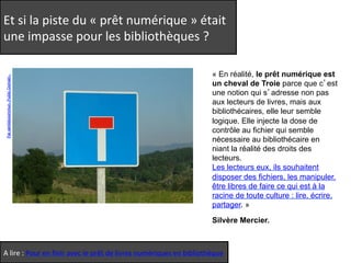 Et 
si 
la 
piste 
du 
« 
prêt 
numérique 
» 
était 
une 
impasse 
pour 
les 
bibliothèques 
? 
« En réalité, le prêt numérique est 
un cheval de Troie parce que c’est 
une notion qui s’adresse non pas 
aux lecteurs de livres, mais aux 
bibliothécaires, elle leur semble 
logique. Elle injecte la dose de 
contrôle au fichier qui semble 
nécessaire au bibliothécaire en 
niant la réalité des droits des 
lecteurs. 
Les lecteurs eux, ils souhaitent 
disposer des fichiers, les manipuler, 
être libres de faire ce qui est à la 
racine de toute culture : lire, écrire, 
partager. » 
Silvère Mercier. 
Par sentidocommun. Public Domain. 
A 
lire 
: 
Pour 
en 
finir 
avec 
le 
prêt 
de 
livres 
numériques 
en 
bibliothèque 
 