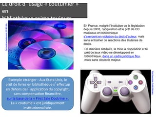 Le 
droit 
d’usage 
« 
coutumier 
» 
en 
bibliothèque 
existe 
toujours… 
En France, malgré l’évolution de la législation 
depuis 2003, l’acquisition et le prêt de CD 
musicaux en bibliothèque 
s’exercent en violation du droit d’auteur, mais 
sans entraîner de réactions des titulaires de 
droits. 
De manière similaire, la mise à disposition et le 
prêt de jeux vidéo se développent en 
bibliothèque, dans un cadre juridique flou, 
mais sans obstacle majeur. 
Par multimediadiscount. CC-BY-SA. 
Par Openclips. Public Domain. 
Exemple 
étranger 
: 
Aux 
Etats-­‐Unis, 
le 
prêt 
de 
livres 
en 
bibliothèque 
s’effectue 
en 
dehors 
de 
l’applicaQon 
du 
copyright, 
sans 
compensaQon 
financière, 
sur 
la 
base 
de 
la 
« 
First 
Sale 
Doctrine 
». 
La 
« 
coutume 
» 
est 
juridiquement 
insQtuQonnalisée. 
 