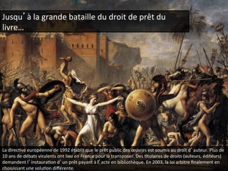 Jusqu’à 
la 
grande 
bataille 
du 
droit 
de 
prêt 
du 
livre… 
La 
direcQve 
européenne 
de 
1992 
établit 
que 
le 
prêt 
public 
des 
oeuvres 
est 
soumis 
au 
droit 
d’auteur. 
Plus 
de 
10 
ans 
de 
débats 
virulents 
ont 
lieu 
en 
France 
pour 
la 
transposer. 
Des 
Qtulaires 
de 
droits 
(auteurs, 
éditeurs) 
demandent 
l’instauraQon 
d’un 
prêt 
payant 
à 
l’acte 
en 
bibliothèque. 
En 
2003, 
la 
loi 
arbitre 
finalement 
en 
choisissant 
une 
soluQon 
différente. 
 